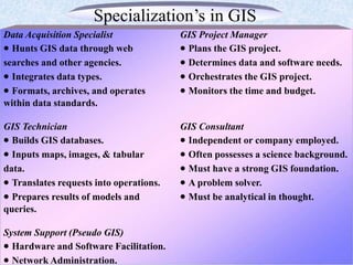 Specialization’s in GIS
Data Acquisition Specialist GIS Project Manager
 Hunts GIS data through web  Plans the GIS project.
searches and other agencies.  Determines data and software needs.
 Integrates data types.  Orchestrates the GIS project.
 Formats, archives, and operates  Monitors the time and budget.
within data standards.
GIS Technician GIS Consultant
 Builds GIS databases.  Independent or company employed.
 Inputs maps, images, & tabular  Often possesses a science background.
data.  Must have a strong GIS foundation.
 Translates requests into operations.  A problem solver.
 Prepares results of models and  Must be analytical in thought.
queries.
System Support (Pseudo GIS)
 Hardware and Software Facilitation.
 Network Administration.
 