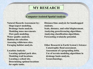 Natural Hazards Assessment by: Distance/time analysis for handicapped
Slope/aspect modeling. students.
Drainage basin analysis. Scale, distance, and relief displacement.
Modeling mass movements. Analyzing georeferencing algorithms.
Flow path modeling. Analyzing classification algorithms.
Water quality analysis. Forecasting avalanche potential.
Habitat site selection.
Assessing wilderness sites.
Foraging habitat analysis. Other Research in Earth System’s Science:
Catastrophic flood assessment.
Location Analysis: Assessment of a prograding delta.
Locating optimal park sites. Use of terrain modeling algorithms in
Modeling trail locations. drainage basin analysis.
Locating a school site. Geoarchaeology.
Determining optimal locations
for septic tanks.
MY RESEARCH
Computer-Assisted Spatial Analysis
 