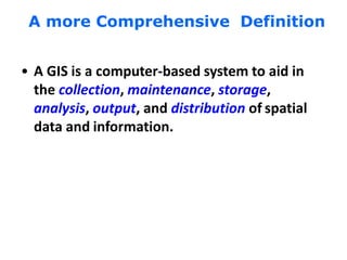 A more Comprehensive Definition
• A GIS is a computer-based system to aid in
the collection, maintenance, storage,
analysis, output, and distribution of spatial
data and information.
 