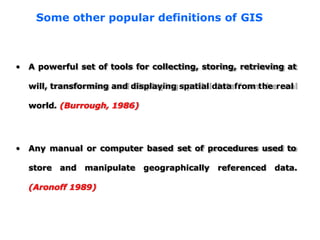 • A powerful set of tools for collecting, storing, retrieving at
will, transforming and displaying spatial data from the real
world. (Burrough, 1986)
• Any manual or computer based set of procedures used to
store and manipulate geographically referenced data.
(Aronoff 1989)
Some other popular definitions of GIS
 