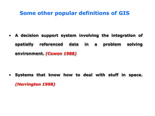 • A decision support system involving the integration of
spatially referenced data in a problem solving
environment. (Cowen 1988)
how to deal with stuff in space.
• Systems that know
(Herrington 1998)
Some other popular definitions of GIS
 