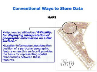 Conventional Ways to Store Data
MAPS
•Map can be defined as “A Facility
for displaying interpretation of
geographic information on a flat
surface.”
•Location information describes the
position of a particular geographic
feature on earth's surface & provides
the basis for representing spatial
relationships between these
features.
 