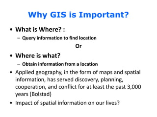 Why GIS is Important?
• What is Where? :
– Query information to find location
Or
• Where is what?
– Obtain information from a location
• Applied geography, in the form of maps and spatial
information, has served discovery, planning,
cooperation, and conflict for at least the past 3,000
years (Bolstad)
• Impact of spatial information on our lives?
 