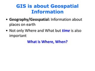 GIS is about Geospatial
Information
• Geography/Geospatial: Information about
places on earth
• Not only Where and What but time is also
important
What is Where, When?
 