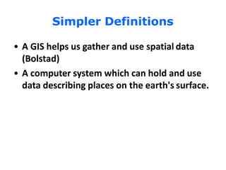 Simpler Definitions
• A GIS helps us gather and use spatial data
(Bolstad)
• A computer system which can hold and use
data describing places on the earth's surface.
 