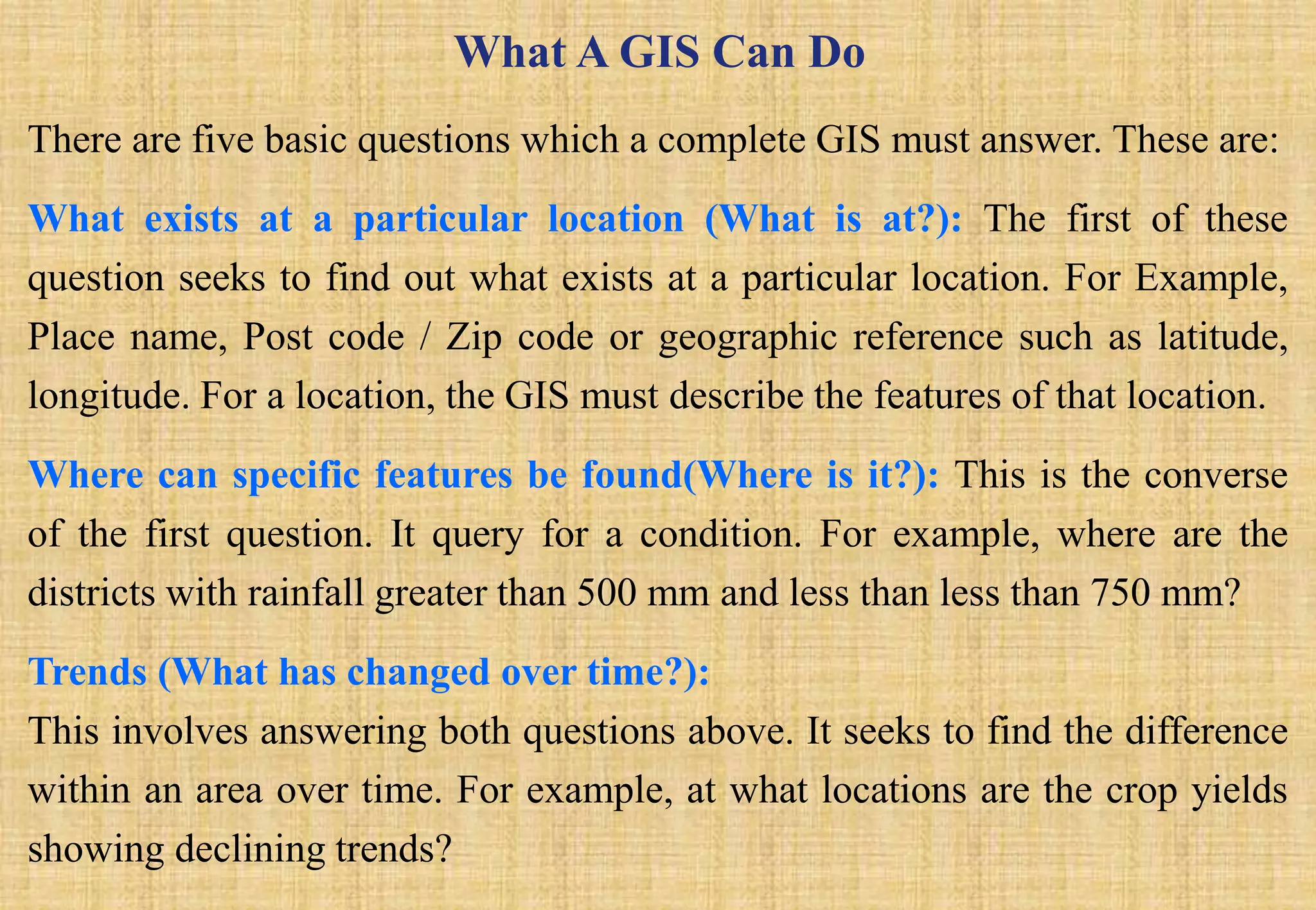 What A GIS Can Do
There are five basic questions which a complete GIS must answer. These are:
What exists at a particular location (What is at?): The first of these
question seeks to find out what exists at a particular location. For Example,
Place name, Post code / Zip code or geographic reference such as latitude,
longitude. For a location, the GIS must describe the features of that location.
Where can specific features be found(Where is it?): This is the converse
of the first question. It query for a condition. For example, where are the
districts with rainfall greater than 500 mm and less than less than 750 mm?
Trends (What has changed over time?):
This involves answering both questions above. It seeks to find the difference
within an area over time. For example, at what locations are the crop yields
showing declining trends?
 