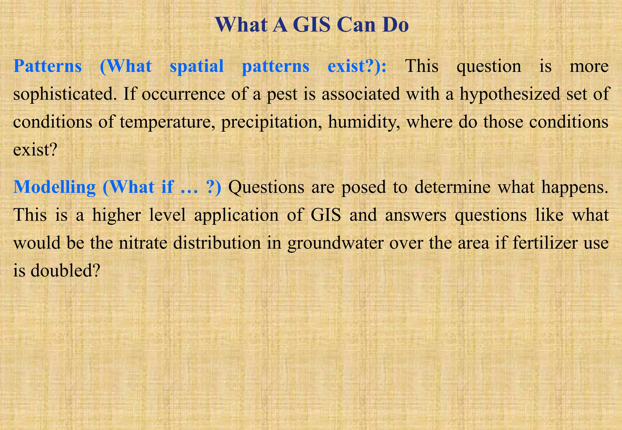 What A GIS Can Do
Patterns (What spatial patterns exist?): This question is more
sophisticated. If occurrence of a pest is associated with a hypothesized set of
conditions of temperature, precipitation, humidity, where do those conditions
exist?
Modelling (What if … ?) Questions are posed to determine what happens.
This is a higher level application of GIS and answers questions like what
would be the nitrate distribution in groundwater over the area if fertilizer use
is doubled?
 