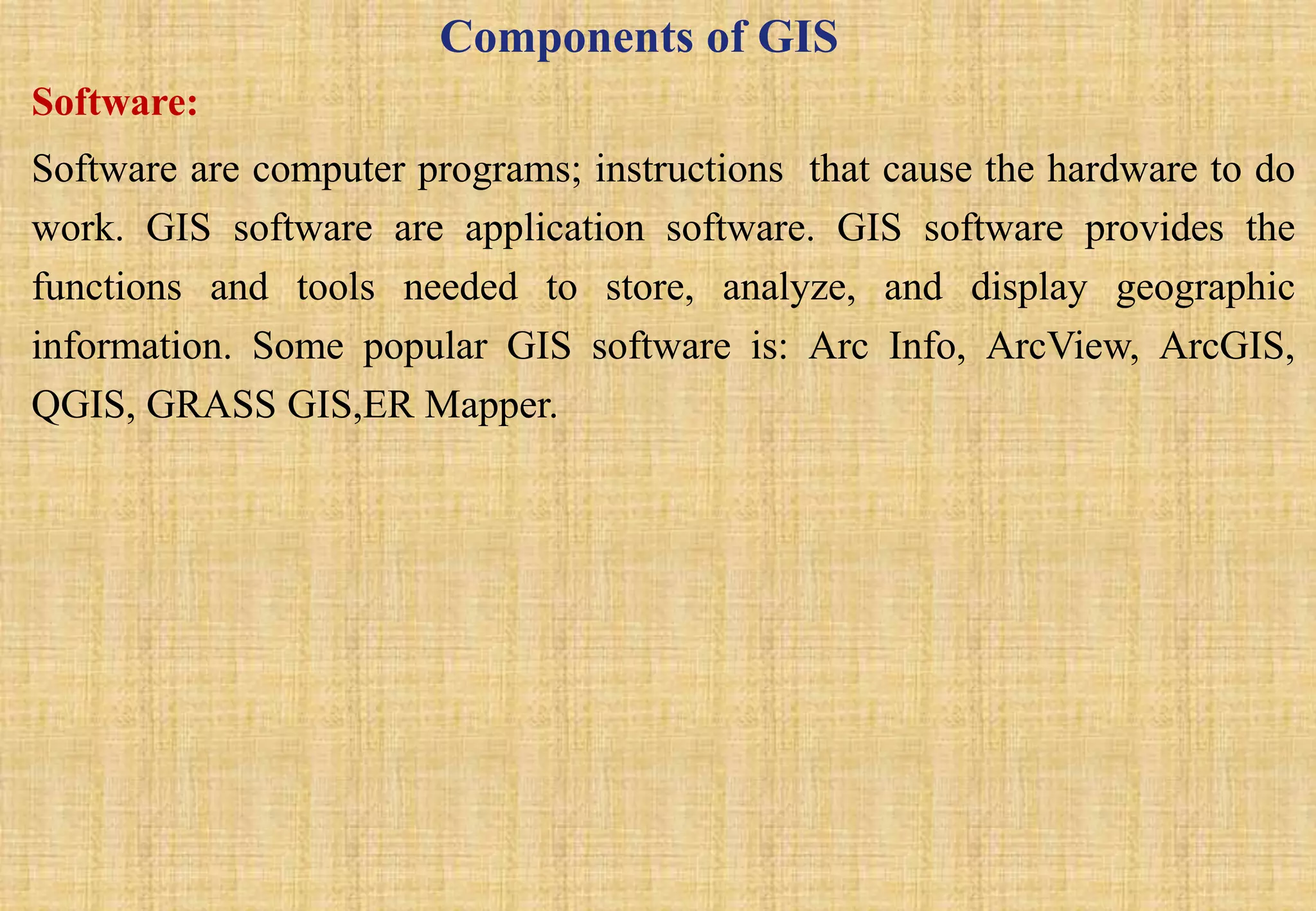 Components of GIS
Software:
Software are computer programs; instructions that cause the hardware to do
work. GIS software are application software. GIS software provides the
functions and tools needed to store, analyze, and display geographic
information. Some popular GIS software is: Arc Info, ArcView, ArcGIS,
QGIS, GRASS GIS,ER Mapper.
 