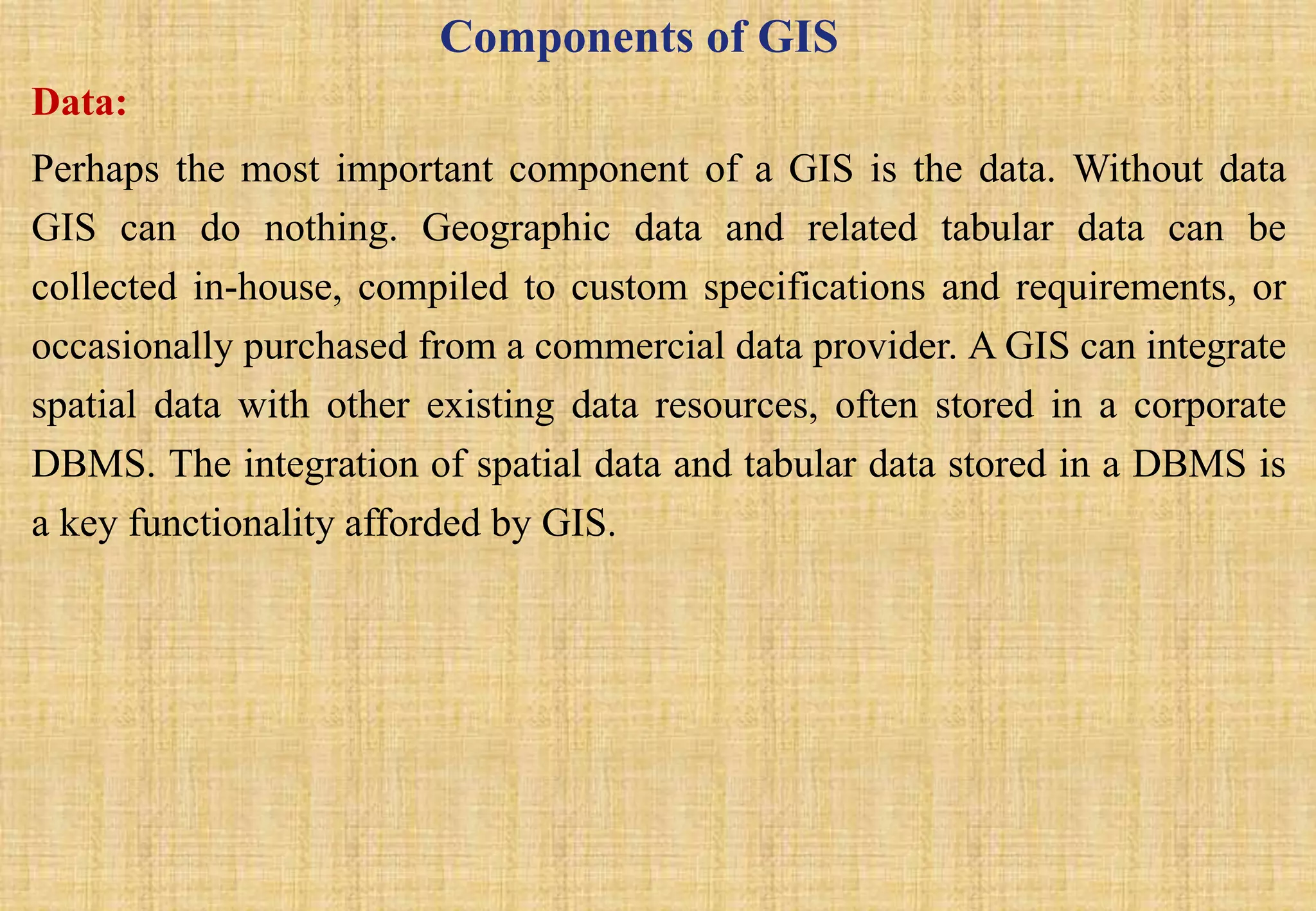 Components of GIS
Data:
Perhaps the most important component of a GIS is the data. Without data
GIS can do nothing. Geographic data and related tabular data can be
collected in-house, compiled to custom specifications and requirements, or
occasionally purchased from a commercial data provider. A GIS can integrate
spatial data with other existing data resources, often stored in a corporate
DBMS. The integration of spatial data and tabular data stored in a DBMS is
a key functionality afforded by GIS.
 