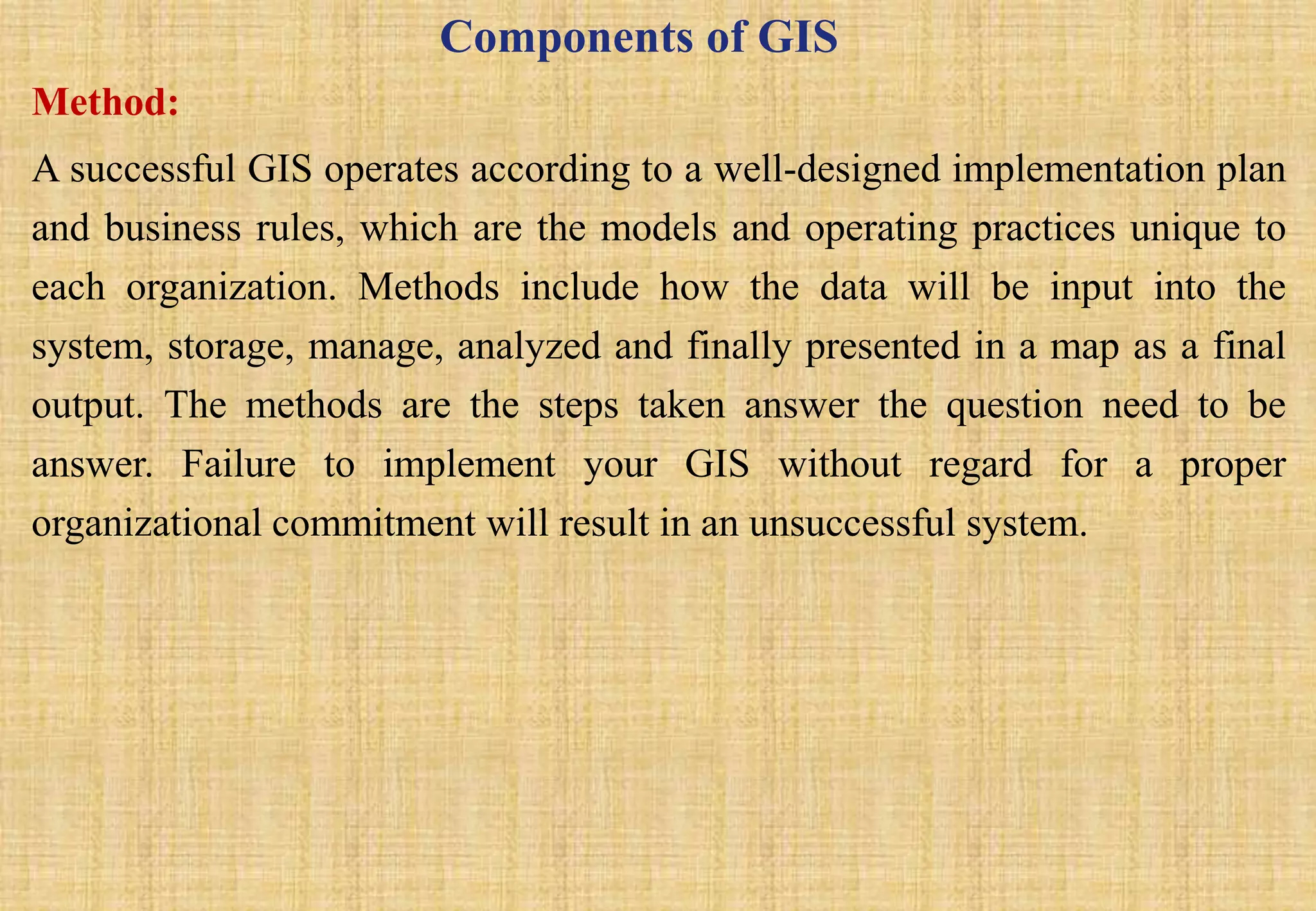 Components of GIS
Method:
A successful GIS operates according to a well-designed implementation plan
and business rules, which are the models and operating practices unique to
each organization. Methods include how the data will be input into the
system, storage, manage, analyzed and finally presented in a map as a final
output. The methods are the steps taken answer the question need to be
answer. Failure to implement your GIS without regard for a proper
organizational commitment will result in an unsuccessful system.
 