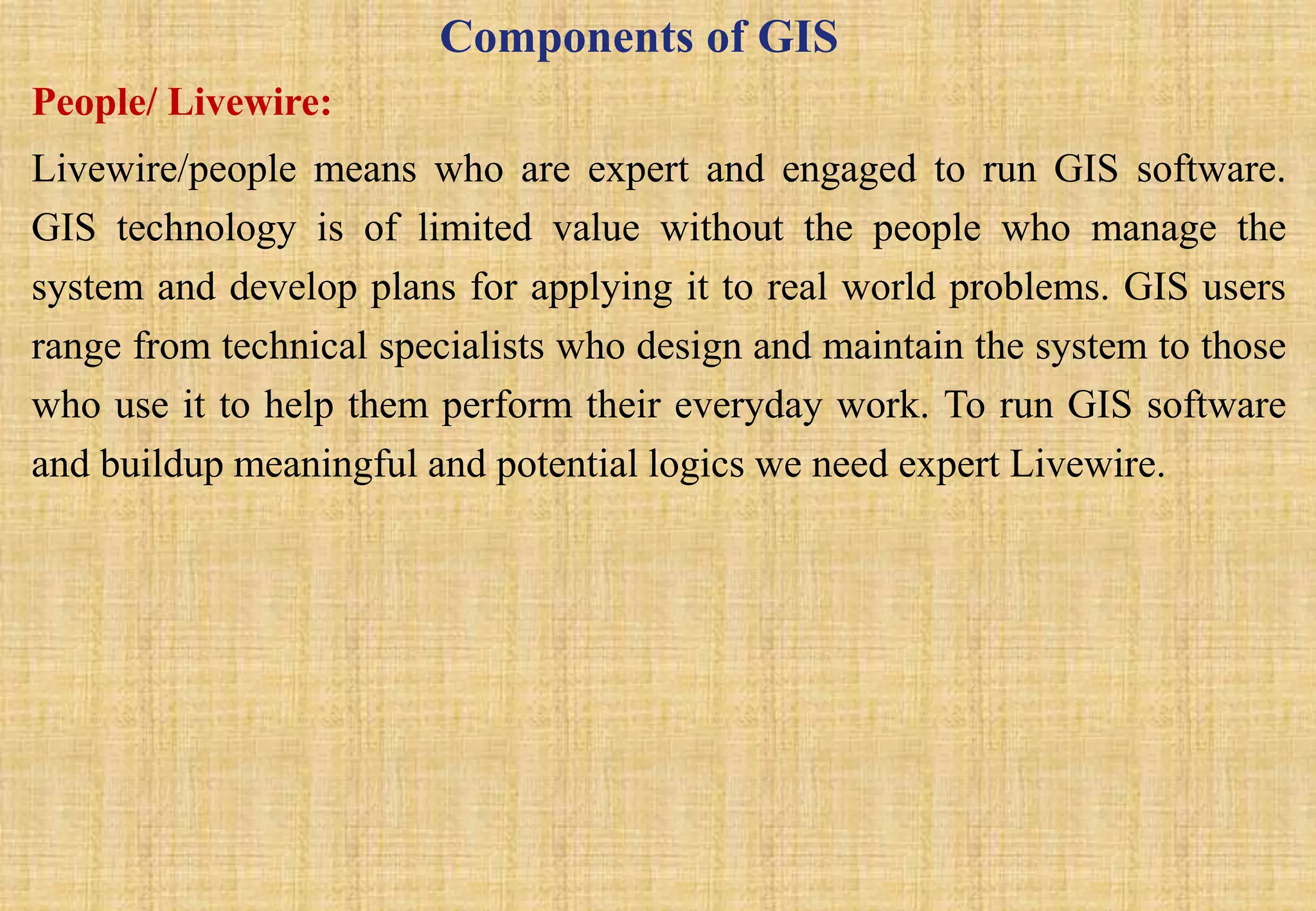 Components of GIS
People/ Livewire:
Livewire/people means who are expert and engaged to run GIS software.
GIS technology is of limited value without the people who manage the
system and develop plans for applying it to real world problems. GIS users
range from technical specialists who design and maintain the system to those
who use it to help them perform their everyday work. To run GIS software
and buildup meaningful and potential logics we need expert Livewire.
 