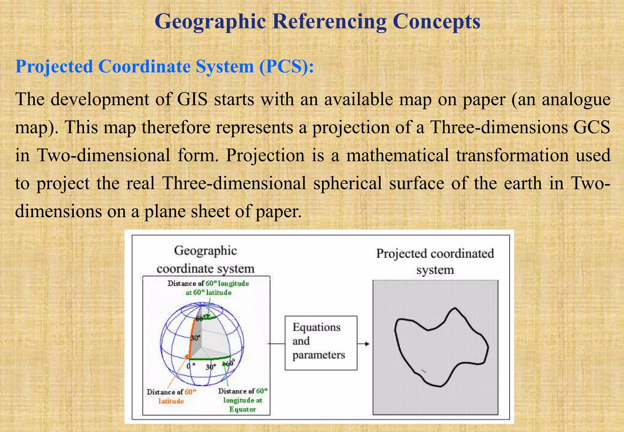 Geographic Referencing Concepts
Projected Coordinate System (PCS):
The development of GIS starts with an available map on paper (an analogue
map). This map therefore represents a projection of a Three-dimensions GCS
in Two-dimensional form. Projection is a mathematical transformation used
to project the real Three-dimensional spherical surface of the earth in Two-
dimensions on a plane sheet of paper.
 