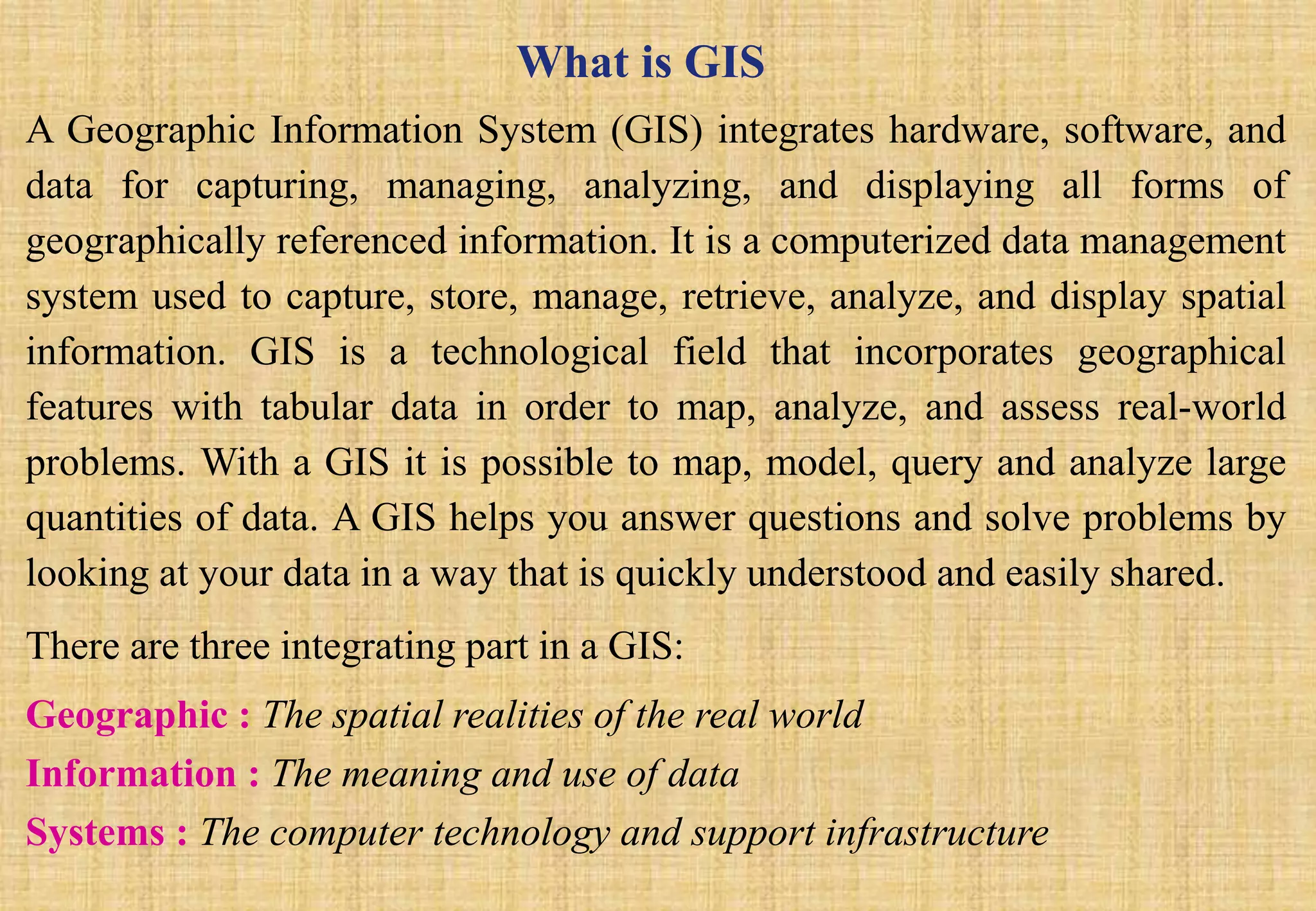 What is GIS
A Geographic Information System (GIS) integrates hardware, software, and
data for capturing, managing, analyzing, and displaying all forms of
geographically referenced information. It is a computerized data management
system used to capture, store, manage, retrieve, analyze, and display spatial
information. GIS is a technological field that incorporates geographical
features with tabular data in order to map, analyze, and assess real-world
problems. With a GIS it is possible to map, model, query and analyze large
quantities of data. A GIS helps you answer questions and solve problems by
looking at your data in a way that is quickly understood and easily shared.
There are three integrating part in a GIS:
Geographic : The spatial realities of the real world
Information : The meaning and use of data
Systems : The computer technology and support infrastructure
 