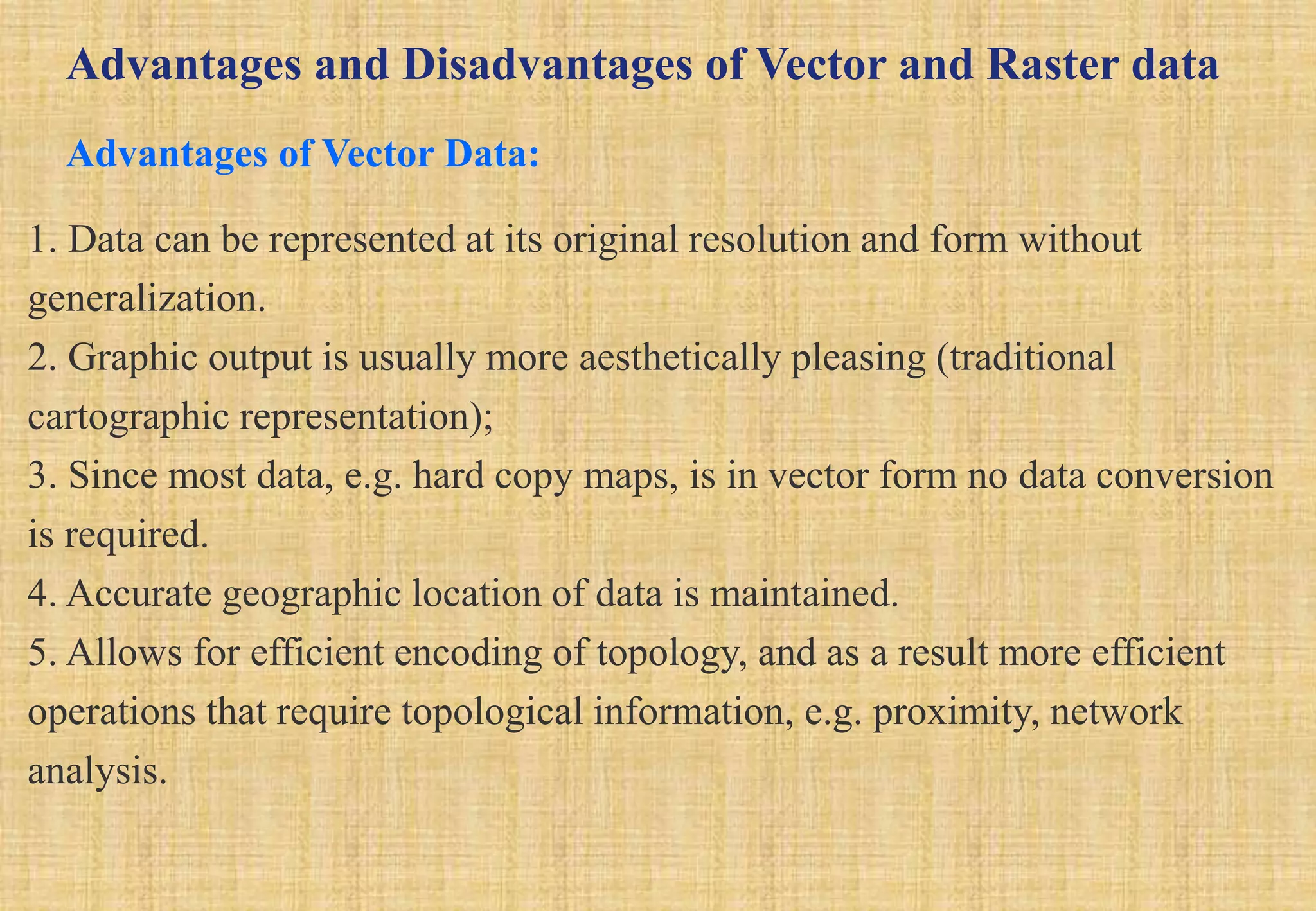 Advantages and Disadvantages of Vector and Raster data
Advantages of Vector Data:
1. Data can be represented at its original resolution and form without
generalization.
2. Graphic output is usually more aesthetically pleasing (traditional
cartographic representation);
3. Since most data, e.g. hard copy maps, is in vector form no data conversion
is required.
4. Accurate geographic location of data is maintained.
5. Allows for efficient encoding of topology, and as a result more efficient
operations that require topological information, e.g. proximity, network
analysis.
 