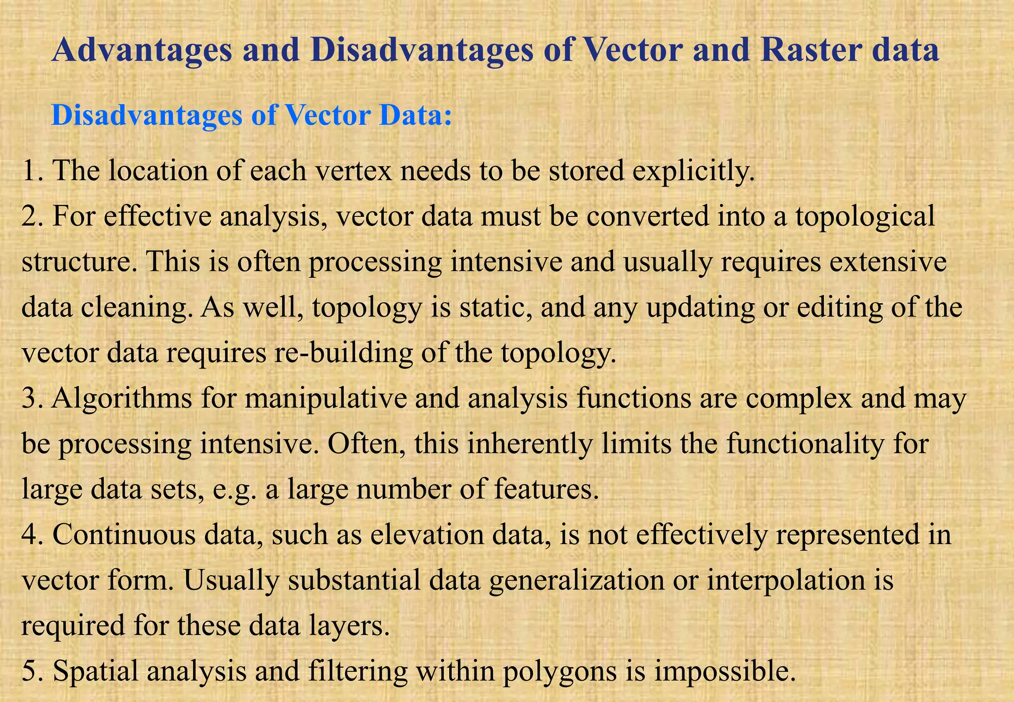 Advantages and Disadvantages of Vector and Raster data
Disadvantages of Vector Data:
1. The location of each vertex needs to be stored explicitly.
2. For effective analysis, vector data must be converted into a topological
structure. This is often processing intensive and usually requires extensive
data cleaning. As well, topology is static, and any updating or editing of the
vector data requires re-building of the topology.
3. Algorithms for manipulative and analysis functions are complex and may
be processing intensive. Often, this inherently limits the functionality for
large data sets, e.g. a large number of features.
4. Continuous data, such as elevation data, is not effectively represented in
vector form. Usually substantial data generalization or interpolation is
required for these data layers.
5. Spatial analysis and filtering within polygons is impossible.
 