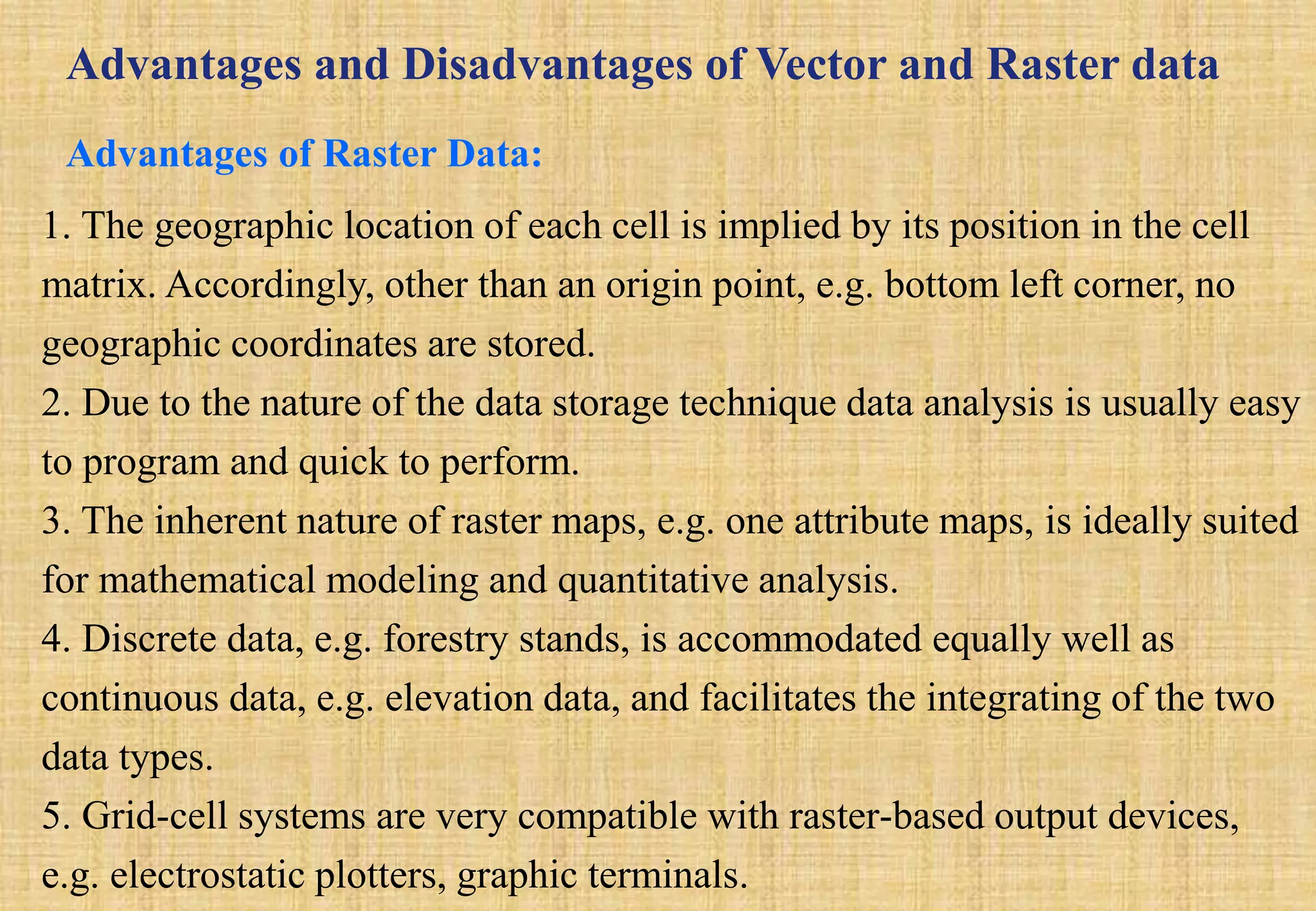 Advantages and Disadvantages of Vector and Raster data
Advantages of Raster Data:
1. The geographic location of each cell is implied by its position in the cell
matrix. Accordingly, other than an origin point, e.g. bottom left corner, no
geographic coordinates are stored.
2. Due to the nature of the data storage technique data analysis is usually easy
to program and quick to perform.
3. The inherent nature of raster maps, e.g. one attribute maps, is ideally suited
for mathematical modeling and quantitative analysis.
4. Discrete data, e.g. forestry stands, is accommodated equally well as
continuous data, e.g. elevation data, and facilitates the integrating of the two
data types.
5. Grid-cell systems are very compatible with raster-based output devices,
e.g. electrostatic plotters, graphic terminals.
 