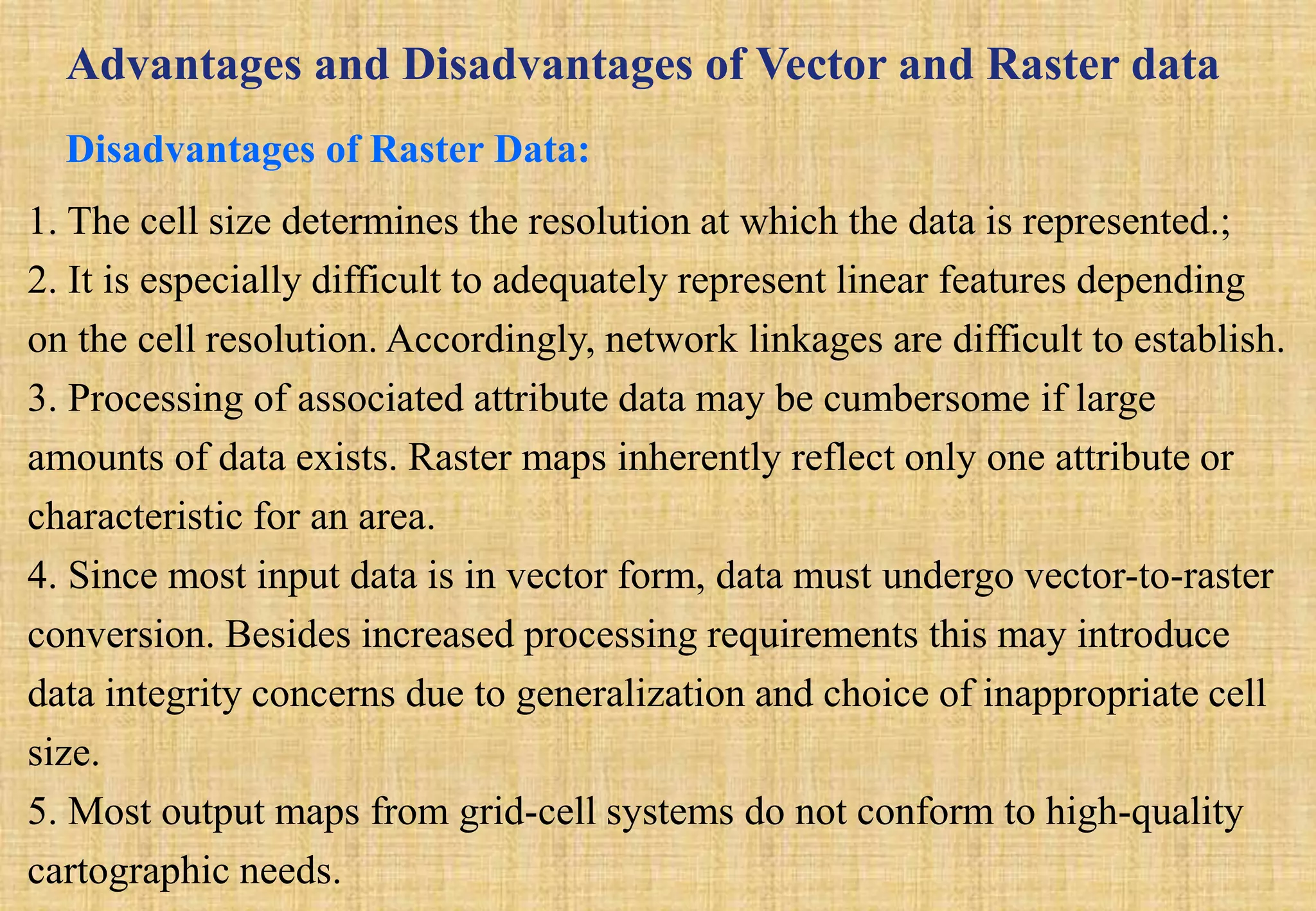 Advantages and Disadvantages of Vector and Raster data
Disadvantages of Raster Data:
1. The cell size determines the resolution at which the data is represented.;
2. It is especially difficult to adequately represent linear features depending
on the cell resolution. Accordingly, network linkages are difficult to establish.
3. Processing of associated attribute data may be cumbersome if large
amounts of data exists. Raster maps inherently reflect only one attribute or
characteristic for an area.
4. Since most input data is in vector form, data must undergo vector-to-raster
conversion. Besides increased processing requirements this may introduce
data integrity concerns due to generalization and choice of inappropriate cell
size.
5. Most output maps from grid-cell systems do not conform to high-quality
cartographic needs.
 