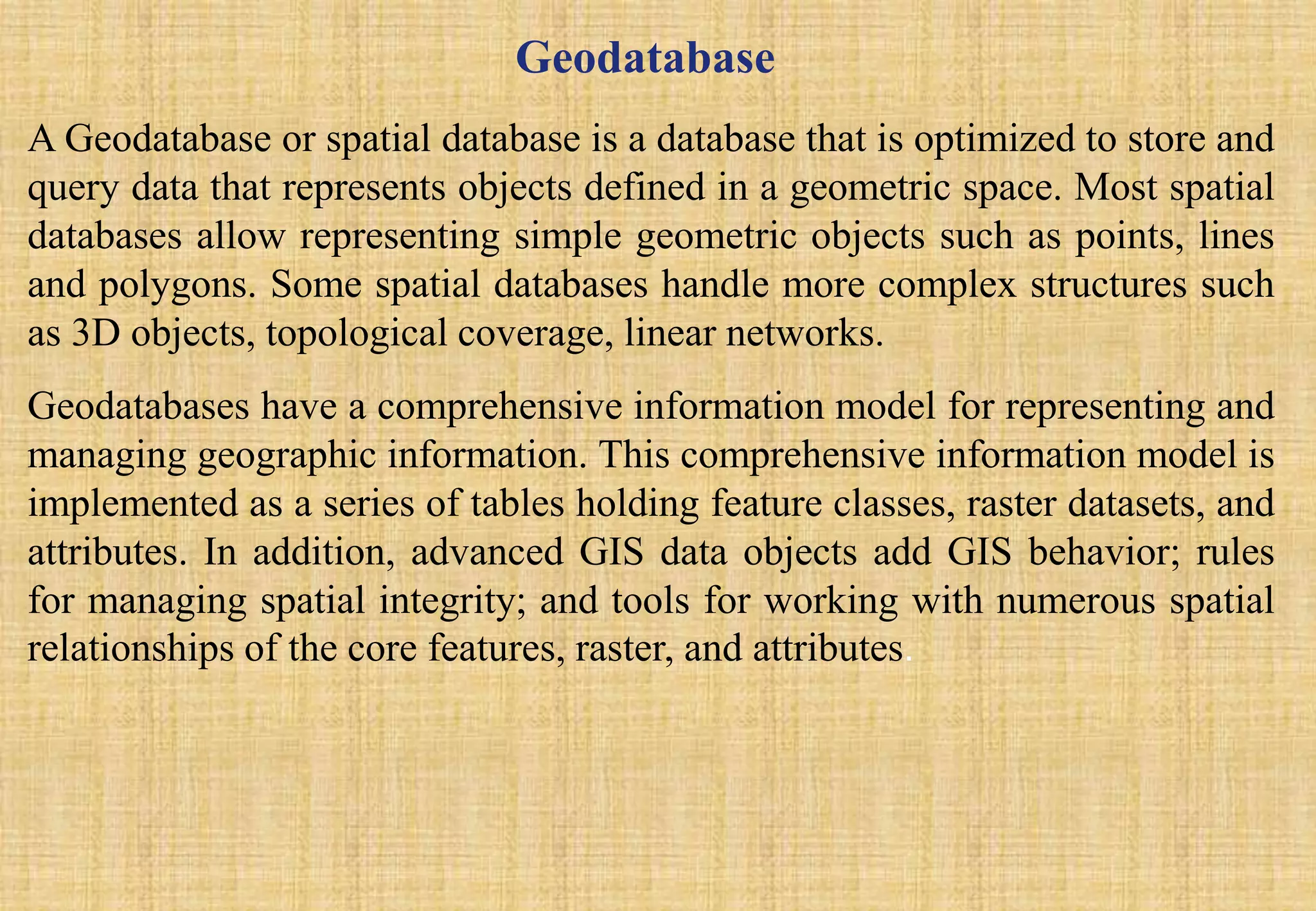 Geodatabase
A Geodatabase or spatial database is a database that is optimized to store and
query data that represents objects defined in a geometric space. Most spatial
databases allow representing simple geometric objects such as points, lines
and polygons. Some spatial databases handle more complex structures such
as 3D objects, topological coverage, linear networks.
Geodatabases have a comprehensive information model for representing and
managing geographic information. This comprehensive information model is
implemented as a series of tables holding feature classes, raster datasets, and
attributes. In addition, advanced GIS data objects add GIS behavior; rules
for managing spatial integrity; and tools for working with numerous spatial
relationships of the core features, raster, and attributes.
 
