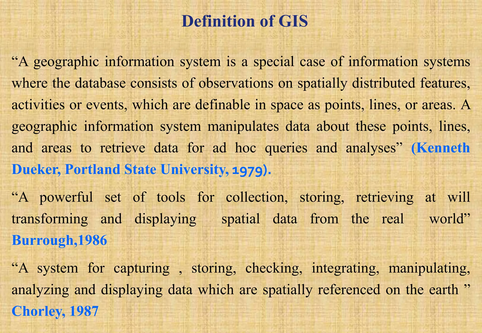 Definition of GIS
“A geographic information system is a special case of information systems
where the database consists of observations on spatially distributed features,
activities or events, which are definable in space as points, lines, or areas. A
geographic information system manipulates data about these points, lines,
and areas to retrieve data for ad hoc queries and analyses” (Kenneth
Dueker, Portland State University, 1979).
“A powerful set of tools for collection, storing, retrieving at will
transforming and displaying spatial data from the real world”
Burrough,1986
“A system for capturing , storing, checking, integrating, manipulating,
analyzing and displaying data which are spatially referenced on the earth ”
Chorley, 1987
 