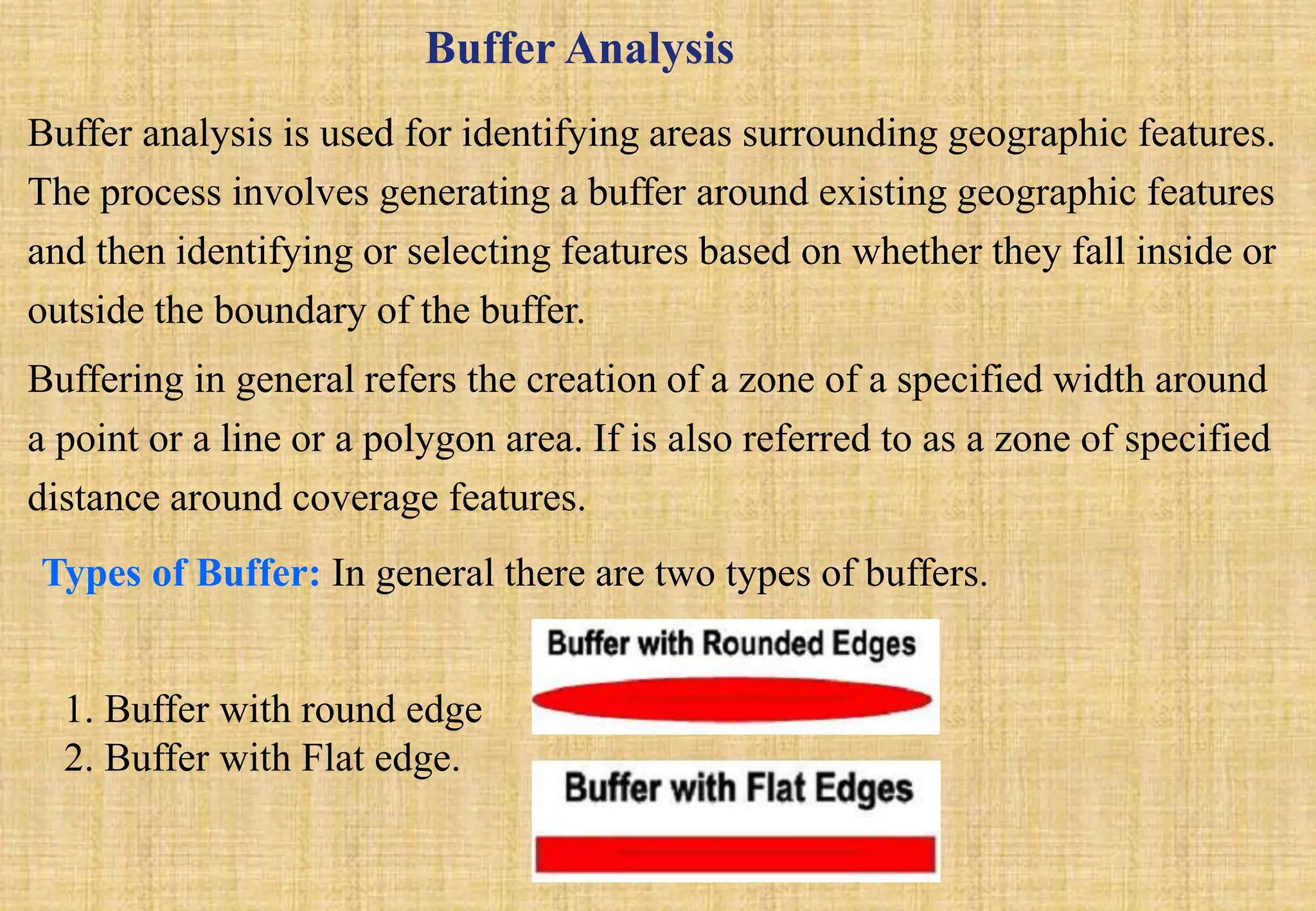 Buffer Analysis
Buffer analysis is used for identifying areas surrounding geographic features.
The process involves generating a buffer around existing geographic features
and then identifying or selecting features based on whether they fall inside or
outside the boundary of the buffer.
Buffering in general refers the creation of a zone of a specified width around
a point or a line or a polygon area. If is also referred to as a zone of specified
distance around coverage features.
Types of Buffer: In general there are two types of buffers.
1. Buffer with round edge
2. Buffer with Flat edge.
 