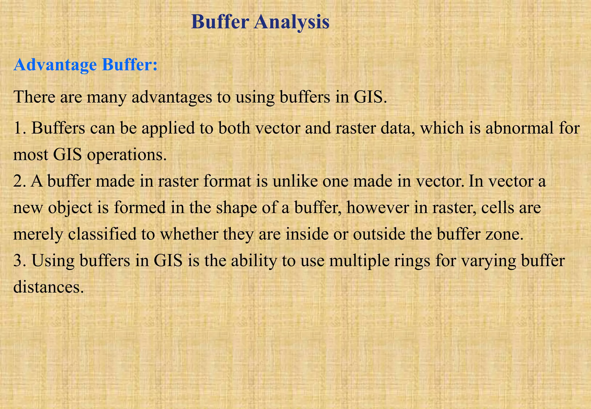 There are many advantages to using buffers in GIS.
1. Buffers can be applied to both vector and raster data, which is abnormal for
most GIS operations.
2. A buffer made in raster format is unlike one made in vector. In vector a
new object is formed in the shape of a buffer, however in raster, cells are
merely classified to whether they are inside or outside the buffer zone.
3. Using buffers in GIS is the ability to use multiple rings for varying buffer
distances.
Advantage Buffer:
Buffer Analysis
 