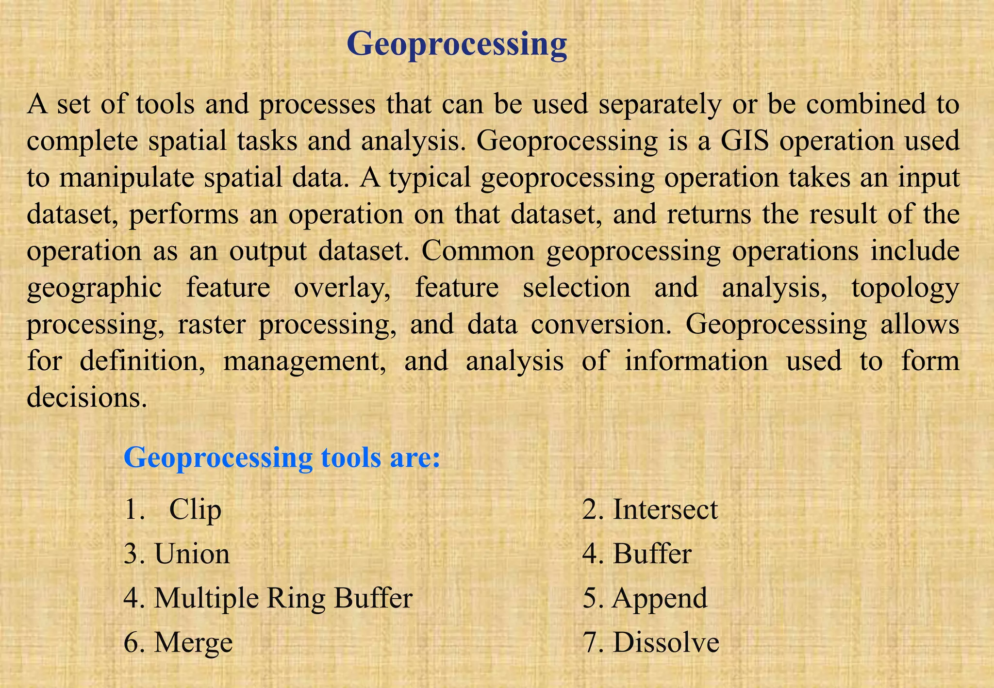 Geoprocessing
A set of tools and processes that can be used separately or be combined to
complete spatial tasks and analysis. Geoprocessing is a GIS operation used
to manipulate spatial data. A typical geoprocessing operation takes an input
dataset, performs an operation on that dataset, and returns the result of the
operation as an output dataset. Common geoprocessing operations include
geographic feature overlay, feature selection and analysis, topology
processing, raster processing, and data conversion. Geoprocessing allows
for definition, management, and analysis of information used to form
decisions.
Geoprocessing tools are:
1. Clip 2. Intersect
3. Union 4. Buffer
4. Multiple Ring Buffer 5. Append
6. Merge 7. Dissolve
 