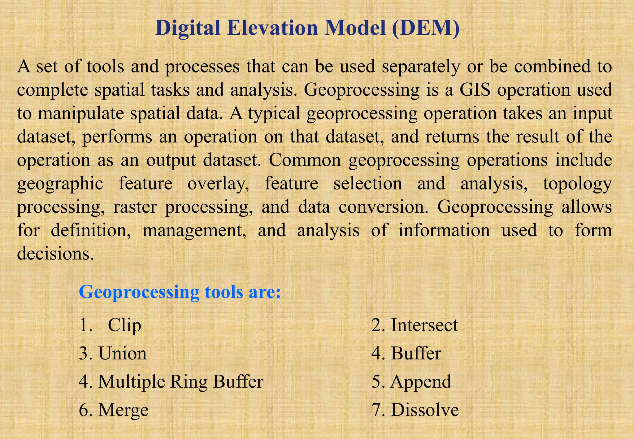 Digital Elevation Model (DEM)
A set of tools and processes that can be used separately or be combined to
complete spatial tasks and analysis. Geoprocessing is a GIS operation used
to manipulate spatial data. A typical geoprocessing operation takes an input
dataset, performs an operation on that dataset, and returns the result of the
operation as an output dataset. Common geoprocessing operations include
geographic feature overlay, feature selection and analysis, topology
processing, raster processing, and data conversion. Geoprocessing allows
for definition, management, and analysis of information used to form
decisions.
Geoprocessing tools are:
1. Clip 2. Intersect
3. Union 4. Buffer
4. Multiple Ring Buffer 5. Append
6. Merge 7. Dissolve
 