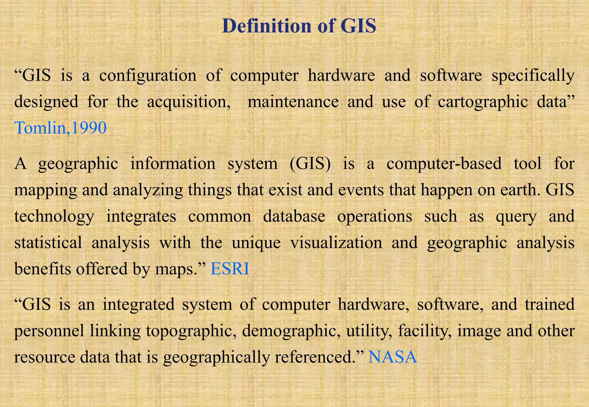 Definition of GIS
“GIS is a configuration of computer hardware and software specifically
designed for the acquisition, maintenance and use of cartographic data”
Tomlin,1990
A geographic information system (GIS) is a computer-based tool for
mapping and analyzing things that exist and events that happen on earth. GIS
technology integrates common database operations such as query and
statistical analysis with the unique visualization and geographic analysis
benefits offered by maps.” ESRI
“GIS is an integrated system of computer hardware, software, and trained
personnel linking topographic, demographic, utility, facility, image and other
resource data that is geographically referenced.” NASA
 