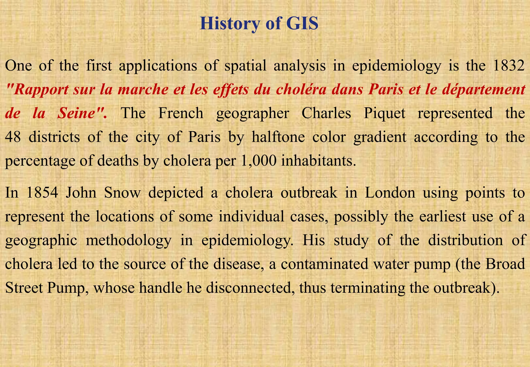 History of GIS
One of the first applications of spatial analysis in epidemiology is the 1832
"Rapport sur la marche et les effets du choléra dans Paris et le département
de la Seine". The French geographer Charles Piquet represented the
48 districts of the city of Paris by halftone color gradient according to the
percentage of deaths by cholera per 1,000 inhabitants.
In 1854 John Snow depicted a cholera outbreak in London using points to
represent the locations of some individual cases, possibly the earliest use of a
geographic methodology in epidemiology. His study of the distribution of
cholera led to the source of the disease, a contaminated water pump (the Broad
Street Pump, whose handle he disconnected, thus terminating the outbreak).
 