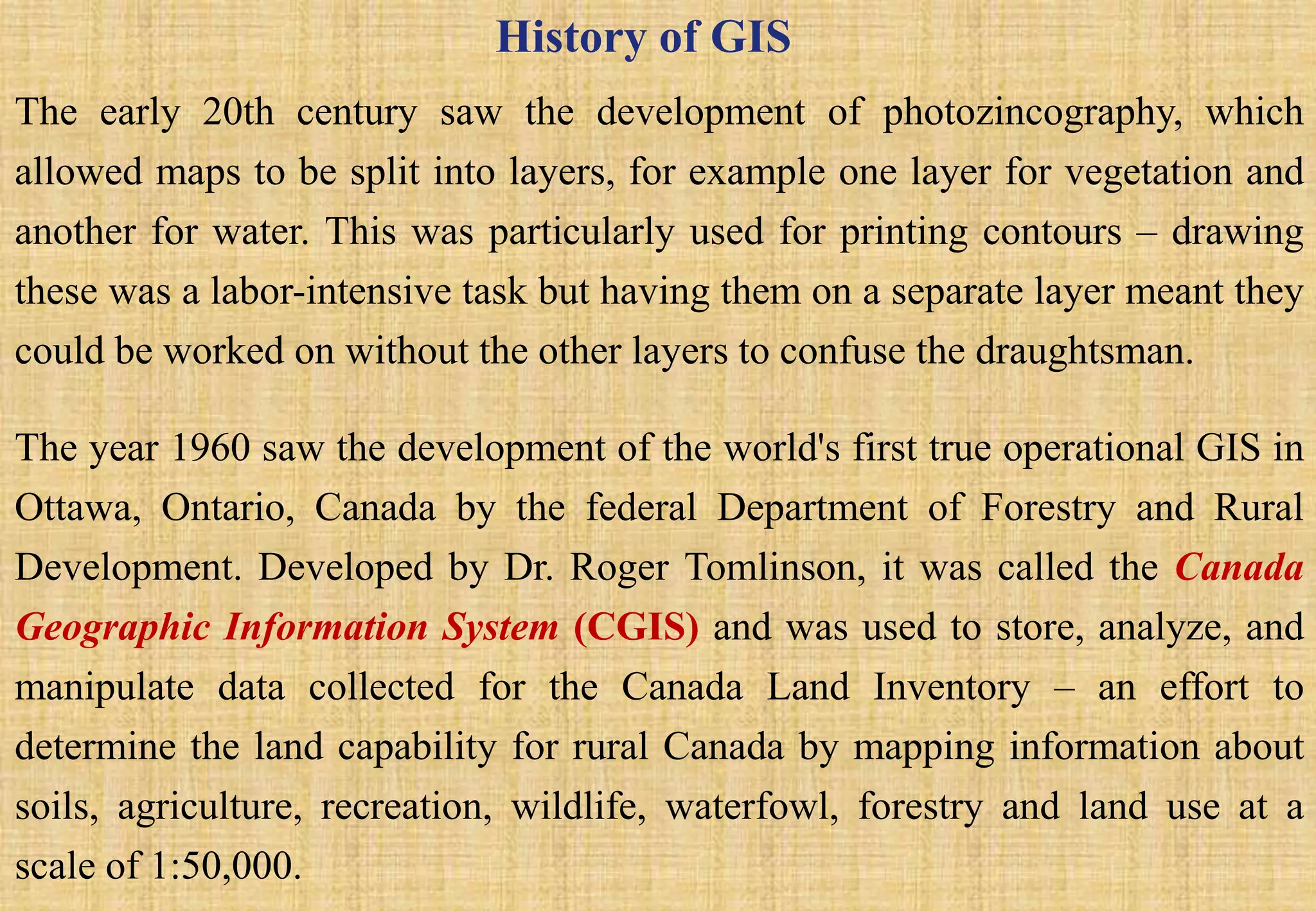 History of GIS
The early 20th century saw the development of photozincography, which
allowed maps to be split into layers, for example one layer for vegetation and
another for water. This was particularly used for printing contours – drawing
these was a labor-intensive task but having them on a separate layer meant they
could be worked on without the other layers to confuse the draughtsman.
The year 1960 saw the development of the world's first true operational GIS in
Ottawa, Ontario, Canada by the federal Department of Forestry and Rural
Development. Developed by Dr. Roger Tomlinson, it was called the Canada
Geographic Information System (CGIS) and was used to store, analyze, and
manipulate data collected for the Canada Land Inventory – an effort to
determine the land capability for rural Canada by mapping information about
soils, agriculture, recreation, wildlife, waterfowl, forestry and land use at a
scale of 1:50,000.
 