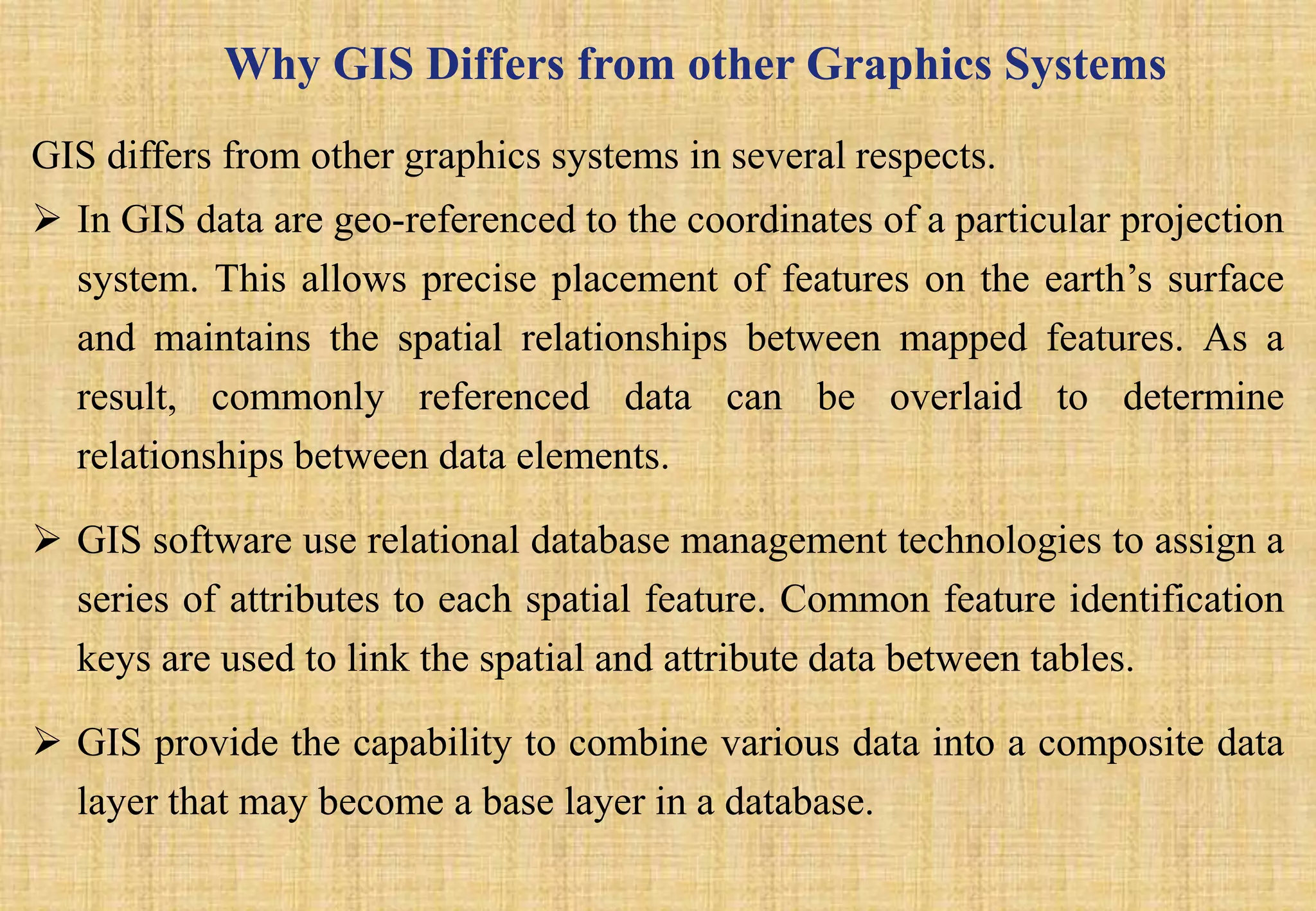 Why GIS Differs from other Graphics Systems
GIS differs from other graphics systems in several respects.
 In GIS data are geo-referenced to the coordinates of a particular projection
system. This allows precise placement of features on the earth’s surface
and maintains the spatial relationships between mapped features. As a
result, commonly referenced data can be overlaid to determine
relationships between data elements.
 GIS software use relational database management technologies to assign a
series of attributes to each spatial feature. Common feature identification
keys are used to link the spatial and attribute data between tables.
 GIS provide the capability to combine various data into a composite data
layer that may become a base layer in a database.
 