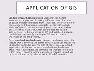 APPLICATION OF GIS
• Landslide Hazard Zonation using GIS: Landslide hazard
zonation is the process of ranking different parts of an area
of actual or potential hazard from landslides. The evaluation of
complex task. It has become possible to efficiently collect,
variety of spatial data such as geological, structural, surface
characteristics of an area, which can be used for hazard
said layer can well integrate using GIS and weighted analysis is
Landslide prone area. By the help of GIS we can do risk
the losses of life and property.
• Determine land use/land cover changes: Land cover means the
feature that is covering the barren surface .Land use means the
utilized for particular use. The role of GIS technology in land
applications is that we can determine land use/land cover
areas. Also it can detect and estimate the changes in the land
within time. It enables to find out sudden changes in land use
by natural forces or by other activities like deforestation.
 