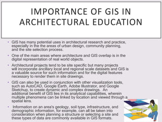 IMPORTANCE OF GIS IN
ARCHITECTURAL EDUCATION
• GIS has many potential uses in architectural research and practice,
especially in the the areas of urban design, community planning,
and the site selection process.
• One of the main areas where architecture and GIS overlap is in the
digital representation of real world objects.
• Architectural projects tend to be site specific but many projects
will incorporate ancillary local and regional scale datasets and GIS is
a valuable source for such information and for the digital features
necessary to render them in site drawings.
• GIS can also be used in conjunction with other visualization tools,
such as AutoCAD, Google Earth, Adobe Illustrator, and Google
Sketchup, to create dynamic and complex drawings. An
additional benefit of GIS lies in its analytical capabilities, wherein
multiple phenomena can be linked by location and viewed through a
spatial lens.
• Information on an area's geology, soil type, infrastructure, and
demographic information, for example, can all be taken into
consideration when planning a structure or selecting a site and
these types of data are commonly available in GIS formats.
 