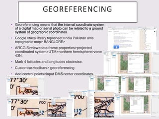 GEOREFERENCING
• Georeferencing means that the internal coordinate system
of a digital map or aerial photo can be related to a ground
system of geographic coordinates.
• Google >taxa library toposheet<India Pakistan ams
topographic map> BANGLORE>
• ARCGIS>view>data frame properties>projected
coordinated system>UTM>northern hemisphere>zone
43N.
• Mark 4 latitudes and longitudes clockwise.
• Customise>toolbars> georeferencing
• Add control points>input DMS>enter coordinates.
 
