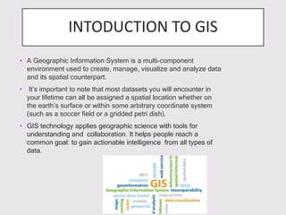 INTODUCTION TO GIS
• A Geographic Information System is a multi-component
environment used to create, manage, visualize and analyze data
and its spatial counterpart.
• It’s important to note that most datasets you will encounter in
your lifetime can all be assigned a spatial location whether on
the earth’s surface or within some arbitrary coordinate system
(such as a soccer field or a gridded petri dish).
• GIS technology applies geographic science with tools for
understanding and collaboration. It helps people reach a
common goal: to gain actionable intelligence from all types of
data.
 