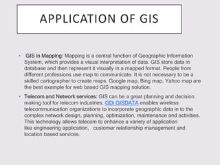 APPLICATION OF GIS
• GIS in Mapping: Mapping is a central function of Geographic Information
System, which provides a visual interpretation of data. GIS store data in
database and then represent it visually in a mapped format. People from
different professions use map to communicate. It is not necessary to be a
skilled cartographer to create maps. Google map, Bing map, Yahoo map are
the best example for web based GIS mapping solution.
• Telecom and Network services: GIS can be a great planning and decision
making tool for telecom industries. GDi GISDATA enables wireless
telecommunication organizations to incorporate geographic data in to the
complex network design, planning, optimization, maintenance and activities.
This technology allows telecom to enhance a variety of application
like engineering application, customer relationship management and
location based services.
 
