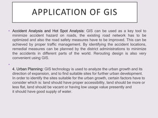 APPLICATION OF GIS
• Accident Analysis and Hot Spot Analysis: GIS can be used as a key tool to
minimize accident hazard on roads, the existing road network has to be
optimized and also the road safety measures have to be improved. This can be
achieved by proper traffic management. By identifying the accident locations,
remedial measures can be planned by the district administrations to minimize
the accidents in different parts of the world. Rerouting design is also very
convenient using GIS.
•
4. Urban Planning: GIS technology is used to analyze the urban growth and its
direction of expansion, and to find suitable sites for further urban development.
In order to identify the sites suitable for the urban growth, certain factors have to
consider which is: land should have proper accessibility, land should be more or
less flat, land should be vacant or having low usage value presently and
it should have good supply of water.
 
