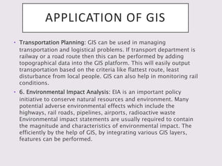 APPLICATION OF GIS
• Transportation Planning: GIS can be used in managing
transportation and logistical problems. If transport department is
railway or a road route then this can be performed by adding
topographical data into the GIS platform. This will easily output
transportation based on the criteria like flattest route, least
disturbance from local people. GIS can also help in monitoring rail
conditions.
• 6. Environmental Impact Analysis: EIA is an important policy
initiative to conserve natural resources and environment. Many
potential adverse environmental effects which include the
highways, rail roads, pipelines, airports, radioactive waste
Environmental impact statements are usually required to contain
the magnitude and characteristics of environmental impact. The
efficiently by the help of GIS, by integrating various GIS layers,
features can be performed.
 