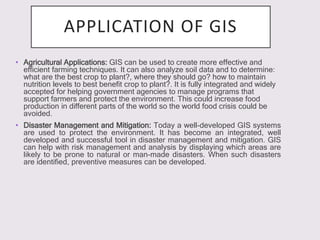 APPLICATION OF GIS
• Agricultural Applications: GIS can be used to create more effective and
efficient farming techniques. It can also analyze soil data and to determine:
what are the best crop to plant?, where they should go? how to maintain
nutrition levels to best benefit crop to plant?. It is fully integrated and widely
accepted for helping government agencies to manage programs that
support farmers and protect the environment. This could increase food
production in different parts of the world so the world food crisis could be
avoided.
• Disaster Management and Mitigation: Today a well-developed GIS systems
are used to protect the environment. It has become an integrated, well
developed and successful tool in disaster management and mitigation. GIS
can help with risk management and analysis by displaying which areas are
likely to be prone to natural or man-made disasters. When such disasters
are identified, preventive measures can be developed.
 