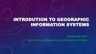 INTRODUTION TO GEOGRAPHIC
INFORMATION SYSTEMS
JUNAID AZIZ KHAN
INSTITUTE OF GEOGRAPHICAL INFORMATION SYSTEMS
 