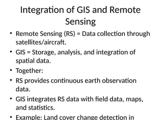 Integration of GIS and Remote
Sensing
• Remote Sensing (RS) = Data collection through
satellites/aircraft.
• GIS = Storage, analysis, and integration of
spatial data.
• Together:
• RS provides continuous earth observation
data.
• GIS integrates RS data with field data, maps,
and statistics.
• Example: Land cover change detection in
 