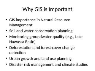 Why GIS is Important
• GIS importance in Natural Resource
Management:
• Soil and water conservation planning
• Monitoring groundwater quality (e.g., Lake
Hawassa Basin)
• Deforestation and forest cover change
detection
• Urban growth and land use planning
• Disaster risk management and climate studies
 