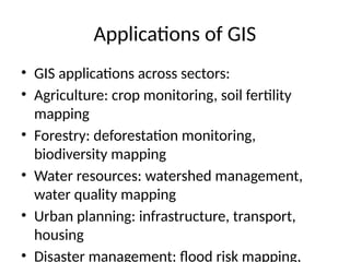 Applications of GIS
• GIS applications across sectors:
• Agriculture: crop monitoring, soil fertility
mapping
• Forestry: deforestation monitoring,
biodiversity mapping
• Water resources: watershed management,
water quality mapping
• Urban planning: infrastructure, transport,
housing
• Disaster management: flood risk mapping,
 
