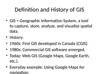 Definition and History of GIS
• GIS = Geographic Information System, a tool
to capture, store, analyze, and visualize spatial
data.
• History:
• 1960s: First GIS developed in Canada (CGIS).
• 1980s: Commercial GIS software emerged.
• Today: Web GIS (Google Maps, Google Earth,
etc.).
• Everyday example: Using Google Maps for
navigation.
 