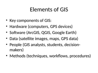 Elements of GIS
• Key components of GIS:
• Hardware (computers, GPS devices)
• Software (ArcGIS, QGIS, Google Earth)
• Data (satellite images, maps, GPS data)
• People (GIS analysts, students, decision-
makers)
• Methods (techniques, workflows, procedures)
 