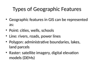 Types of Geographic Features
• Geographic features in GIS can be represented
as:
• Point: cities, wells, schools
• Line: rivers, roads, power lines
• Polygon: administrative boundaries, lakes,
land parcels
• Raster: satellite imagery, digital elevation
models (DEMs)
 