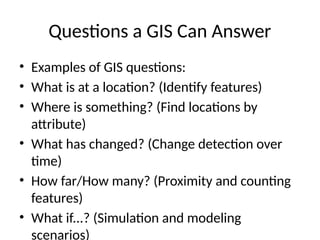 Questions a GIS Can Answer
• Examples of GIS questions:
• What is at a location? (Identify features)
• Where is something? (Find locations by
attribute)
• What has changed? (Change detection over
time)
• How far/How many? (Proximity and counting
features)
• What if...? (Simulation and modeling
scenarios)
 