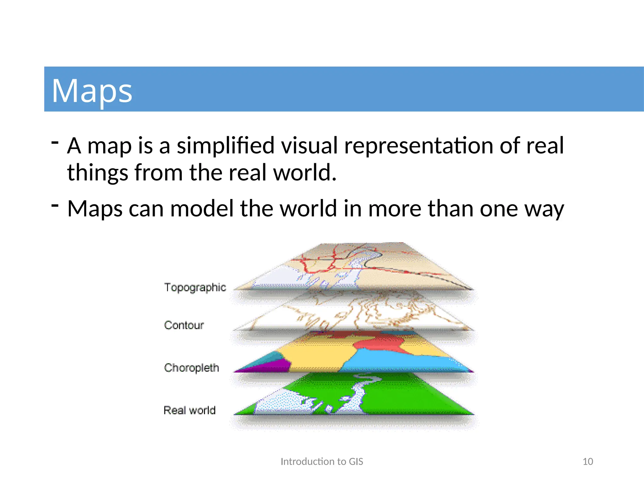 Introduction to GIS 10
- A map is a simplified visual representation of real
things from the real world.
- Maps can model the world in more than one way
Maps
 