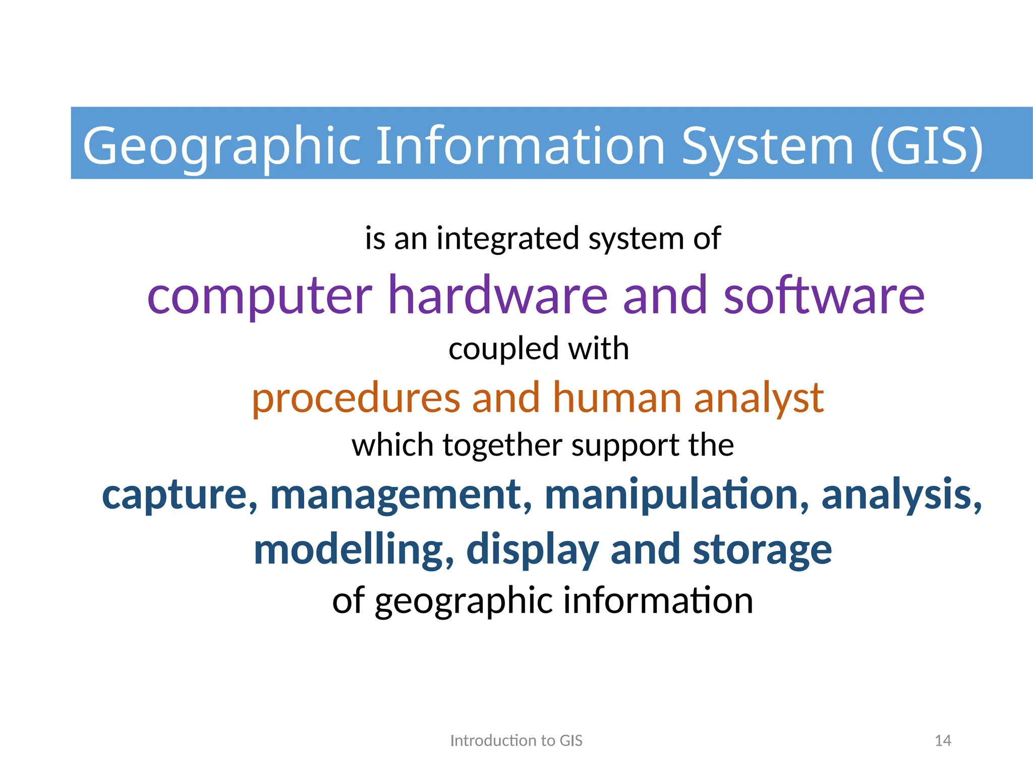 Introduction to GIS 14
is an integrated system of
computer hardware and software
coupled with
procedures and human analyst
which together support the
capture, management, manipulation, analysis,
modelling, display and storage
of geographic information
Geographic Information System (GIS)
 
