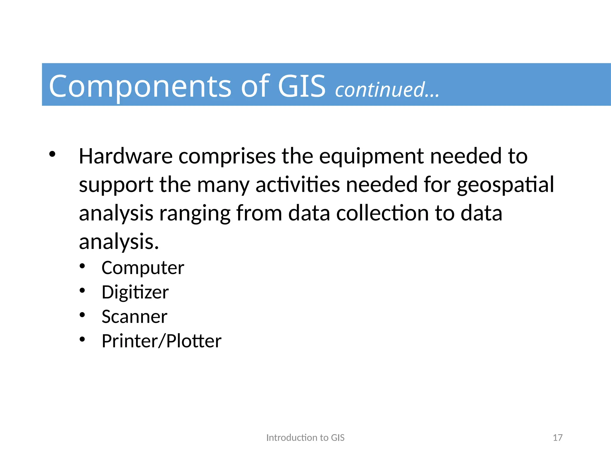 Introduction to GIS 17
Components of GIS continued…
• Hardware comprises the equipment needed to
support the many activities needed for geospatial
analysis ranging from data collection to data
analysis.
• Computer
• Digitizer
• Scanner
• Printer/Plotter
 
